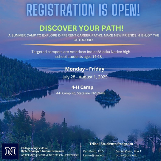 image of Lake Tahoe with text that reads: "REGISTRATION IS OPEN! DISCOVER YOUR PATH! A SUMMER CAMP TO EXPLORE DIFFERENT CAREER PATHS, MAKE NEW FRIENDS, & ENJOY THE OUTDOORS! Targeted campers are American Indian/Alaska Native high school students ages 14-18. Monday - Friday July 28 - August 1, 2025 4-H Camp 4-H Camp Rd, Stateline, NV 89449 N Tribal Students Program College of Agriculture, Biotechnology & Natural Resources ACADEMICS | EXPERIMENT STATION | EXTENSION Kari Emm, PhD kemm@unr.edu Daniel Coen, M.A.T dcoen@unr.edu"