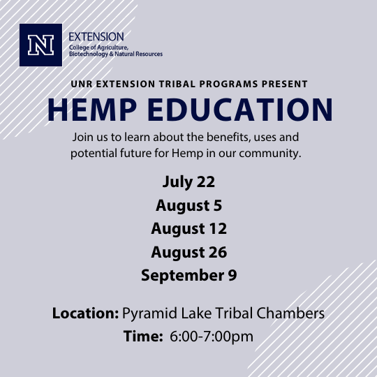 "UNR EXTENSION TRIBAL PROGRAMS PRESENT HEMP EDUCATION Join us to learn about the benefits, uses and potential future for Hemp in our community. July 22 August 5 August 12 August 26 September 9 Location: Pyramid Lake Tribal Chambers Time: 6:00-7:00pm"
