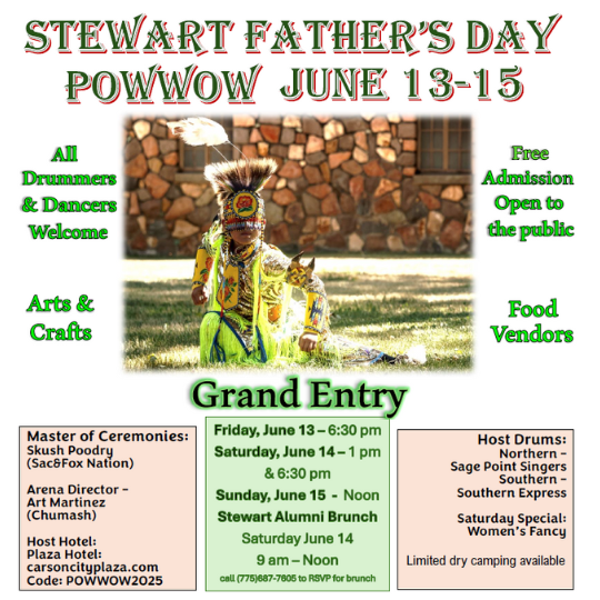 STEWART FATHER'S DAY POWWOW JUNE 13-15 All Drummers & IDancers Welcome Free Admission Open to the public Arts & Crafts Food Vendors Master of Ceremonies: (hacoPor watton) Arena Director - Art Martinez (Chumash) Host Hotel: Plaza Hotel: carsoncityplaza.com Code: POWWOW2025 Grand Entry Friday, June 13 - 6:30 pm Saturday, June 14 - 1 pm & 6:30 pm Sunday, June 15 - Noon Stewart Alumni Brunch Saturday June 14 9 am - Noon call (775)687-7805 to RSVP for brunch Host Drums: Northern - Sage Point Singers Southern - Southern Express Saturday Special: Women's Fancy Limited dry camping available